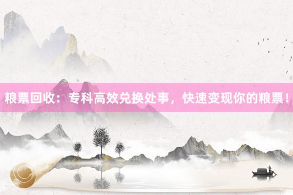 粮票回收：专科高效兑换处事，快速变现你的粮票！